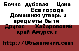 Бочка  дубовая  › Цена ­ 4 600 - Все города Домашняя утварь и предметы быта » Другое   . Хабаровский край,Амурск г.